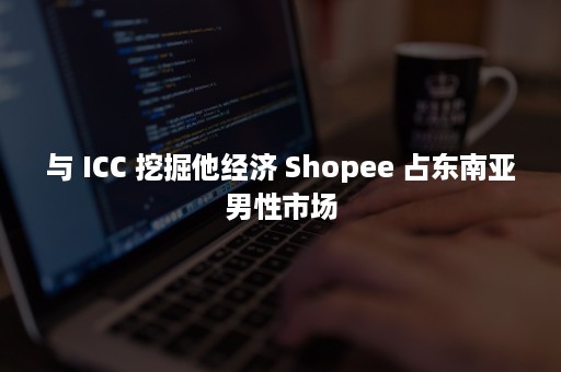 与 ICC 挖掘他经济 Shopee 占东南亚男性市场