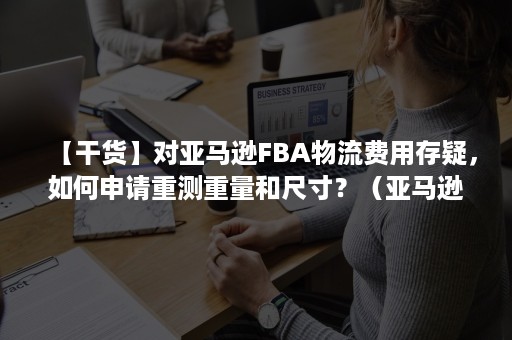 【干货】对亚马逊FBA物流费用存疑，如何申请重测重量和尺寸？（亚马逊加拿大fba物流费用）