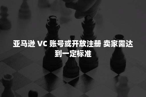 亚马逊 VC 账号或开放注册 卖家需达到一定标准