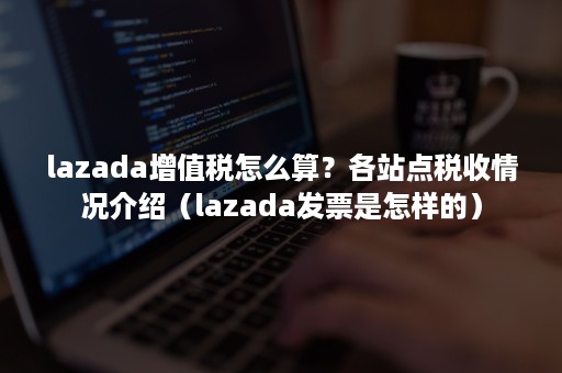 lazada增值税怎么算？各站点税收情况介绍（lazada发票是怎样的）