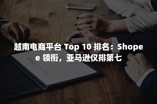 越南电商平台 Top 10 排名：Shopee 领衔，亚马逊仅排第七