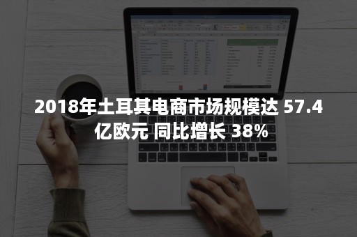 2018年土耳其电商市场规模达 57.4 亿欧元 同比增长 38%