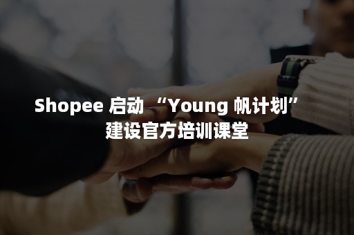 Shopee 启动 “Young 帆计划”   建设官方培训课堂