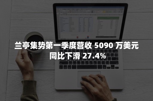 兰亭集势第一季度营收 5090 万美元 同比下滑 27.4%