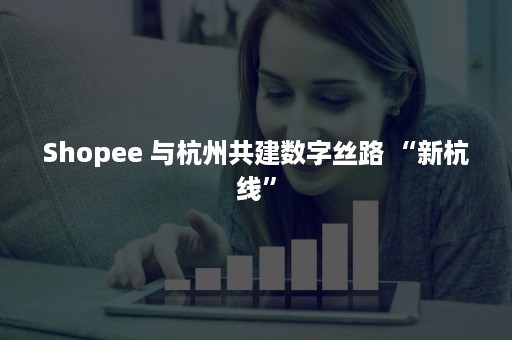 Shopee 与杭州共建数字丝路 “新杭线”