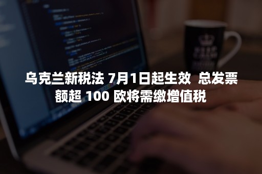 乌克兰新税法 7月1日起生效  总发票额超 100 欧将需缴增值税