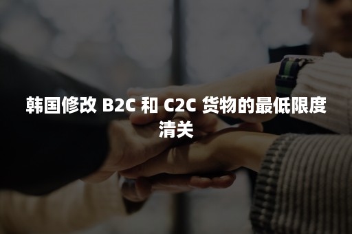 韩国修改 B2C 和 C2C 货物的最低限度清关