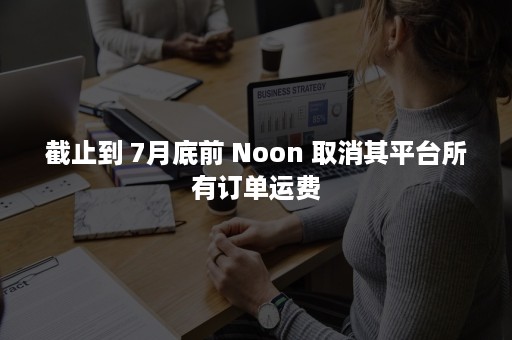 截止到 7月底前 Noon 取消其平台所有订单运费