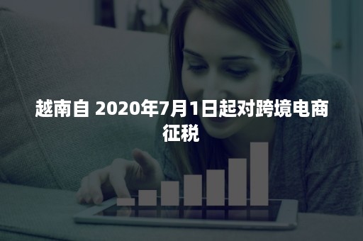 越南自 2020年7月1日起对跨境电商征税