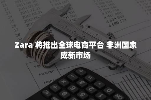 Zara 将推出全球电商平台 非洲国家成新市场