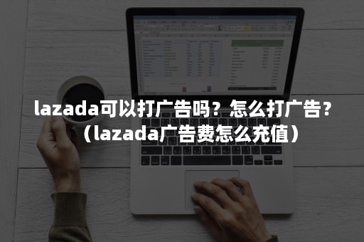 lazada可以打广告吗？怎么打广告？（lazada广告费怎么充值）