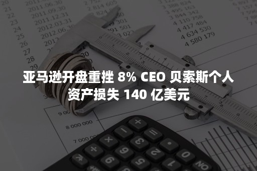 亚马逊开盘重挫 8% CEO 贝索斯个人资产损失 140 亿美元