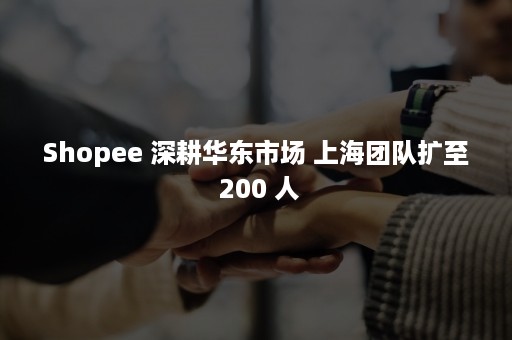 Shopee 深耕华东市场 上海团队扩至 200 人