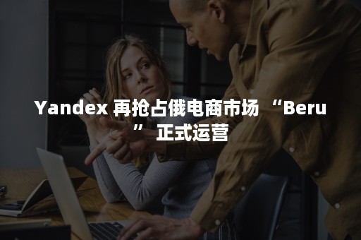 Yandex 再抢占俄电商市场 “Beru” 正式运营