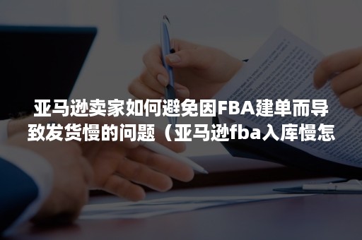 亚马逊卖家如何避免因FBA建单而导致发货慢的问题（亚马逊fba入库慢怎么催）