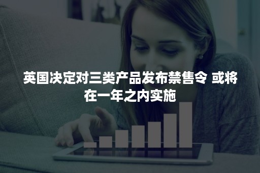 英国决定对三类产品发布禁售令 或将在一年之内实施