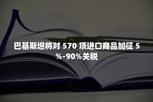 巴基斯坦将对 570 项进口商品加征 5%-90%关税