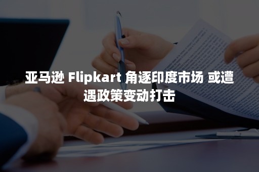 亚马逊 Flipkart 角逐印度市场 或遭遇政策变动打击