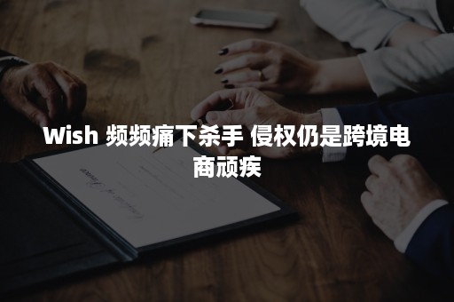 Wish 频频痛下杀手 侵权仍是跨境电商顽疾