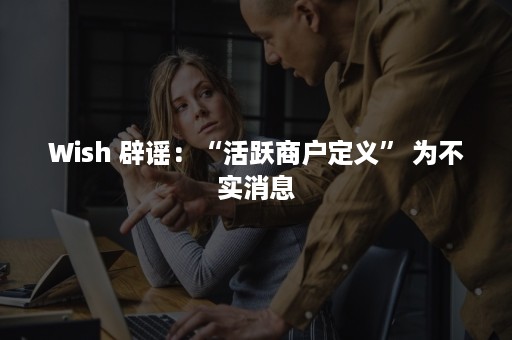 Wish 辟谣：“活跃商户定义” 为不实消息