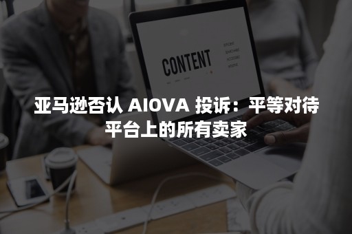 亚马逊否认 AIOVA 投诉：平等对待平台上的所有卖家