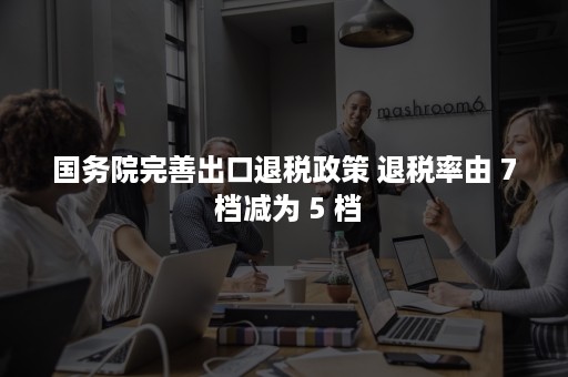 国务院完善出口退税政策 退税率由 7 档减为 5 档