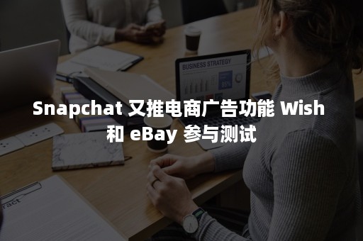 Snapchat 又推电商广告功能 Wish 和 eBay 参与测试