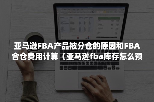 亚马逊FBA产品被分仓的原因和FBA合仓费用计算（亚马逊fba库存怎么预估）