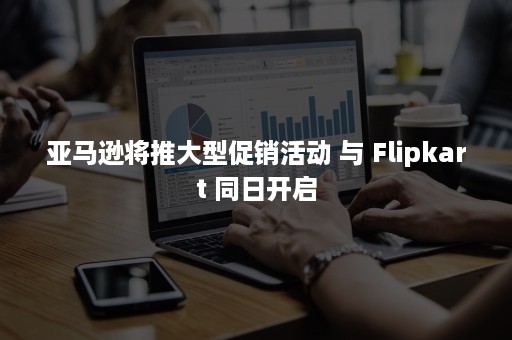 亚马逊将推大型促销活动 与 Flipkart 同日开启