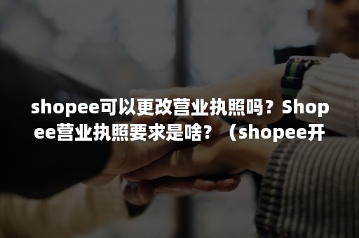 shopee可以更改营业执照吗？Shopee营业执照要求是啥？（shopee开店后执照可以注销吗）