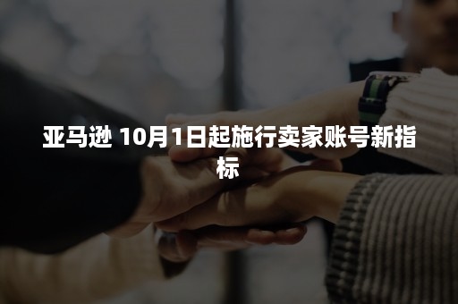 亚马逊 10月1日起施行卖家账号新指标