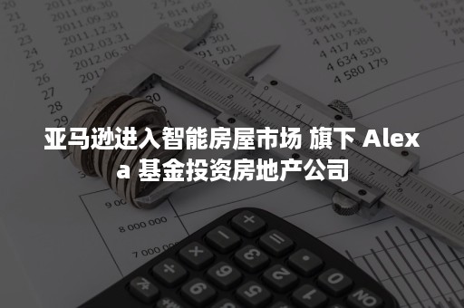 亚马逊进入智能房屋市场 旗下 Alexa 基金投资房地产公司