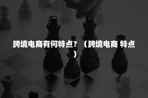 跨境电商有何特点？（跨境电商 特点）