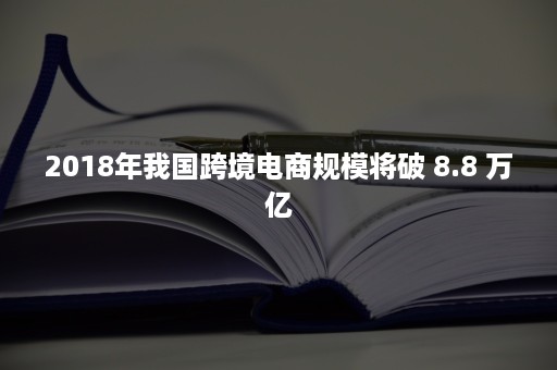 2018年我国跨境电商规模将破 8.8 万亿