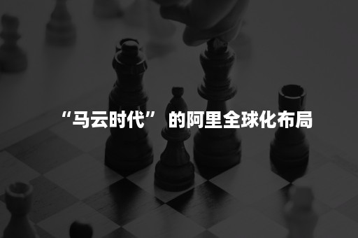 “马云时代” 的阿里全球化布局