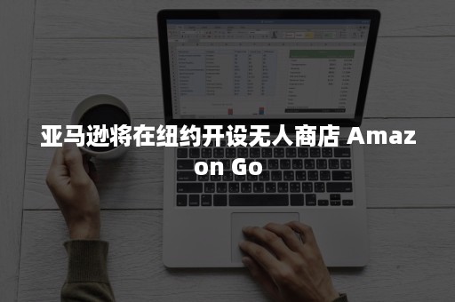 亚马逊将在纽约开设无人商店 Amazon Go