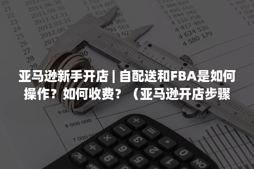 亚马逊新手开店 | 自配送和FBA是如何操作？如何收费？（亚马逊开店步骤亚马逊）