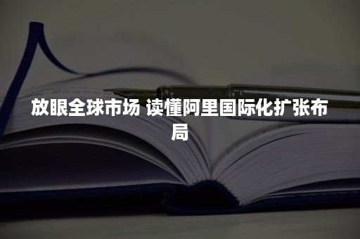 放眼全球市场 读懂阿里国际化扩张布局