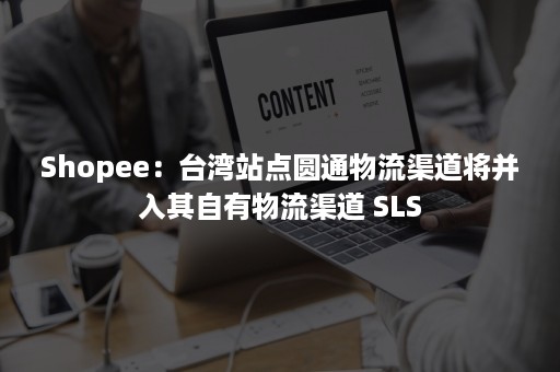 Shopee：台湾站点圆通物流渠道将并入其自有物流渠道 SLS