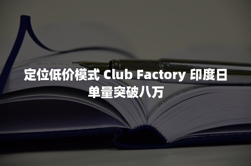 定位低价模式 Club Factory 印度日单量突破八万