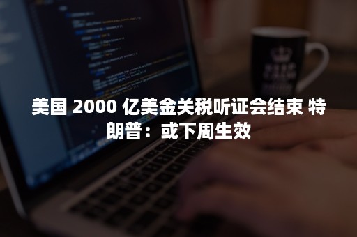 美国 2000 亿美金关税听证会结束 特朗普：或下周生效