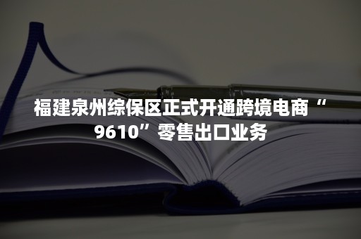 福建泉州综保区正式开通跨境电商“9610”零售出口业务