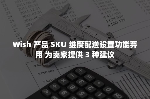 Wish 产品 SKU 维度配送设置功能弃用 为卖家提供 3 种建议