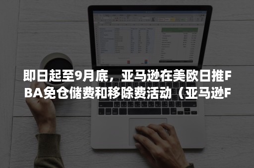 即日起至9月底，亚马逊在美欧日推FBA免仓储费和移除费活动（亚马逊FBA配送费）