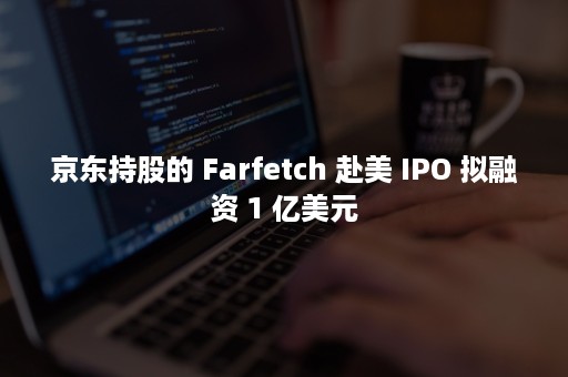 京东持股的 Farfetch 赴美 IPO 拟融资 1 亿美元