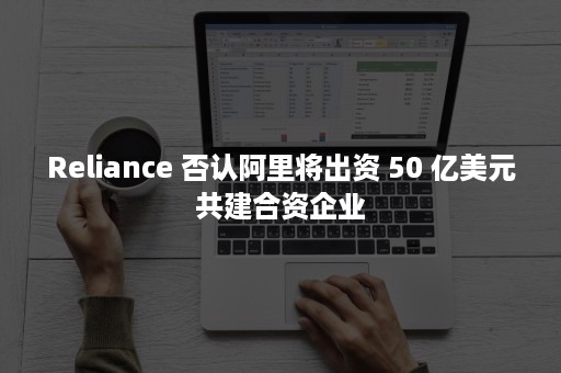 Reliance 否认阿里将出资 50 亿美元共建合资企业