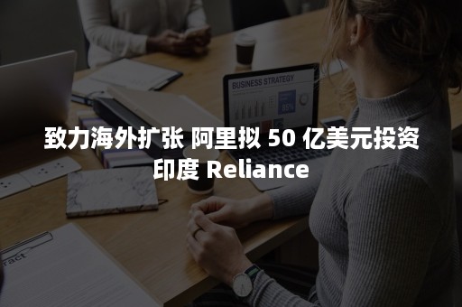 致力海外扩张 阿里拟 50 亿美元投资印度 Reliance