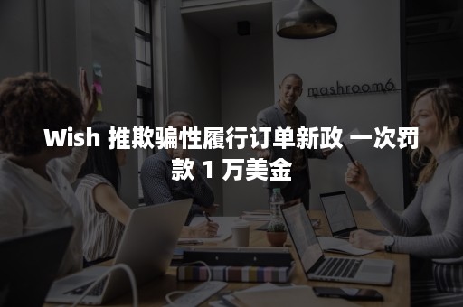 Wish 推欺骗性履行订单新政 一次罚款 1 万美金