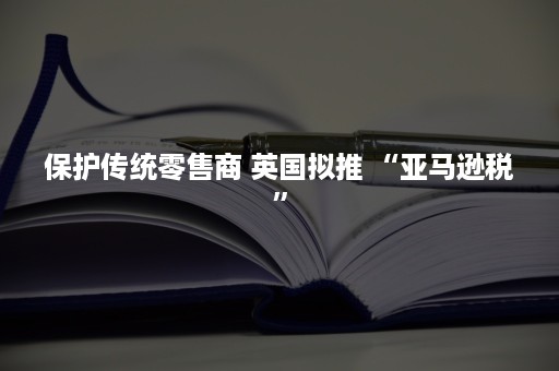 保护传统零售商 英国拟推 “亚马逊税”