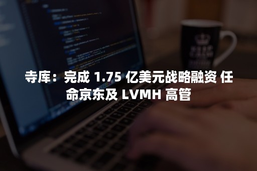 寺库：完成 1.75 亿美元战略融资 任命京东及 LVMH 高管